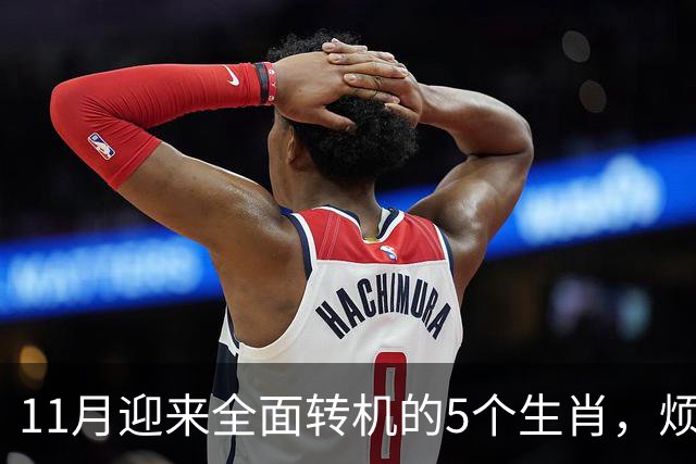11月迎来全面转机的5个生肖，烦心事慢慢消失，财富爱情接连落地